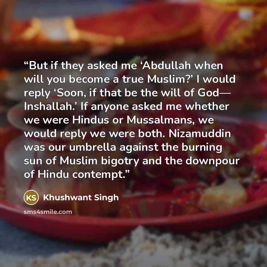 “But if they asked me ‘Abdullah when will you become a true Muslim?’ I would reply ‘Soon, if that be the will of God— Inshallah.’ If anyone asked me whether we were Hindus or Mussalmans, we would reply we were both. Nizamuddin was our umbrella against the burning sun of Muslim bigotry and the…” quote by Khushwant Singh