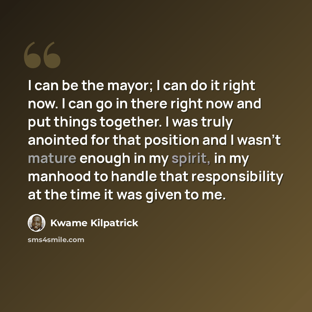 “I can be the mayor; I can do it right now. I can go in there right now and put things together. I was truly anointed for that position and I wasn't mature enough in my spirit, in my manhood to handle that responsibility at the time it was given to me.” quote by Kwame Kilpatrick
