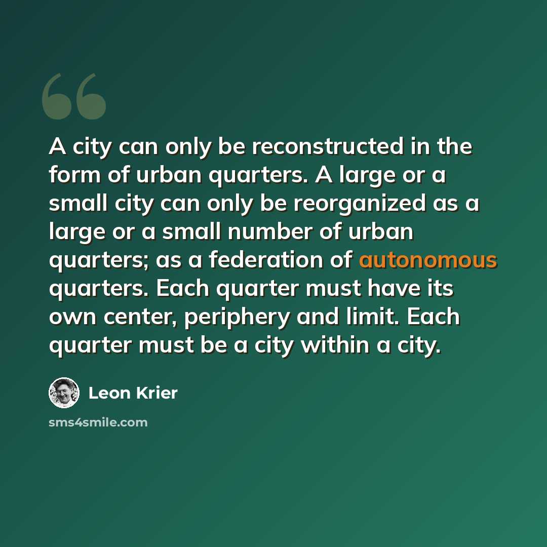 “A city can only be reconstructed in the form of urban quarters. A large or a small city can only be reorganized as a large or a small number of urban quarters; as a federation of autonomous quarters. Each quarter must have its own center, periphery and limit. Each quarter must be a city within a…” quote by Leon Krier