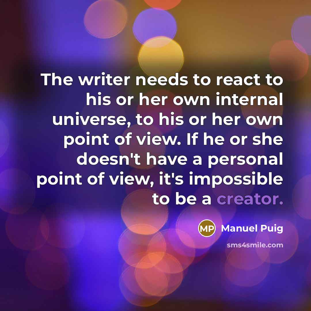 “The writer needs to react to his or her own internal universe, to his or her own point of view. If he or she doesn't have a personal point of view, it's impossible to be a creator.” quote by Manuel Puig