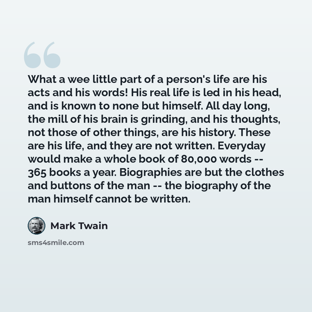 “What a wee little part of a person's life are his acts and his words! His real life is led in his head, and is known to none but himself. All day long, the mill of his brain is grinding, and his thoughts, not those of other things, are his history. These are his life, and they are not written…” quote by Mark Twain