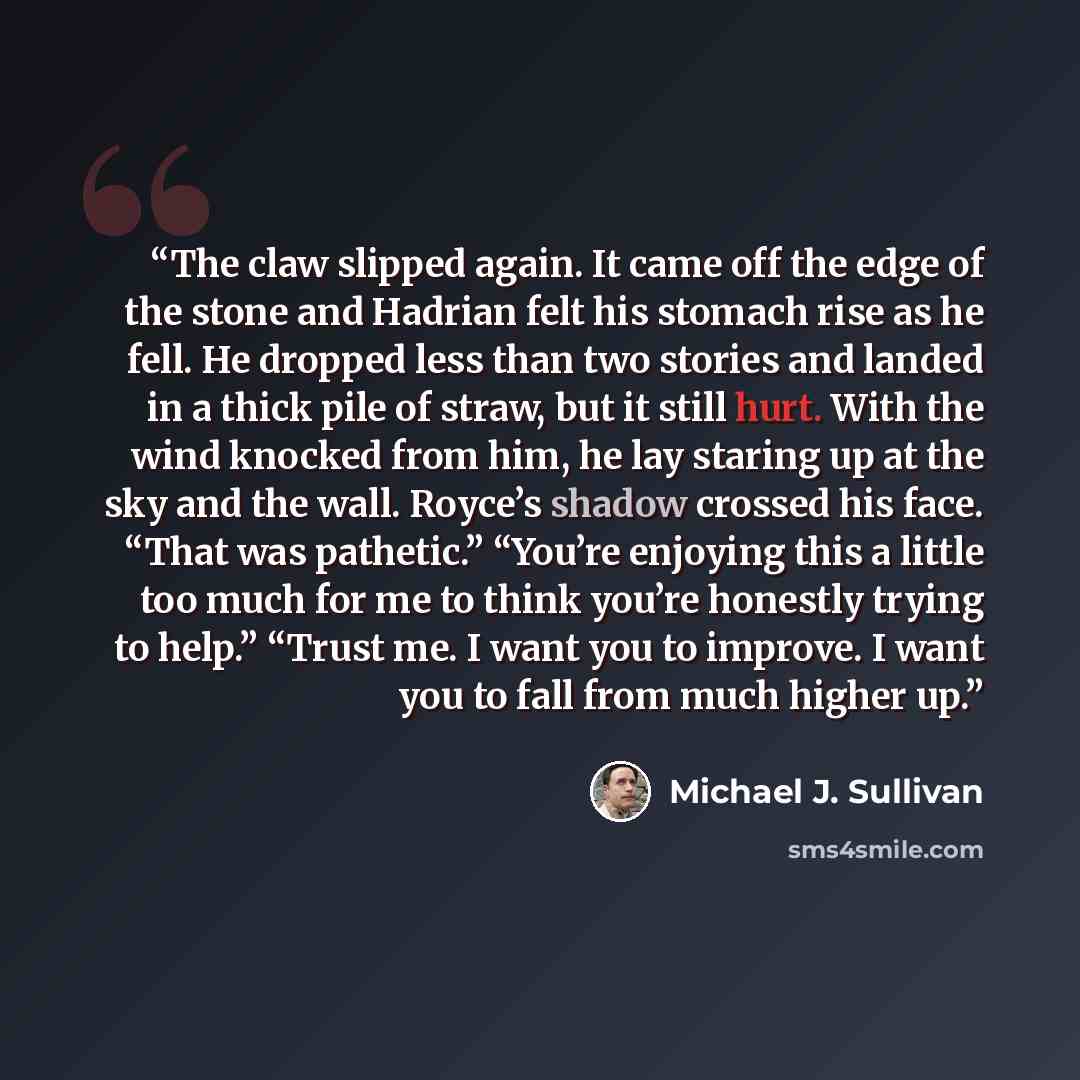 “The claw slipped again. It came off the edge of the stone and Hadrian felt his stomach rise as he fell. He dropped less than two stories and landed in a thick pile of straw, but it still hurt. With the wind knocked from him, he lay staring up at the sky and the wall. Royce’s shadow crossed his…” quote by Michael J. Sullivan
