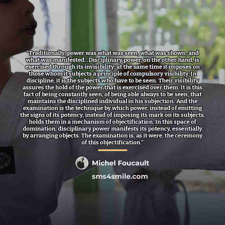 “Traditionally, power was what was seen, what was shown, and what was manifested...Disciplinary power, on the other hand, is exercised through its invisibility; at the same time it imposes on those whom it subjects a principle of compulsory visibility. In discipline, it is the subjects who have to…” quote by Michel Foucault