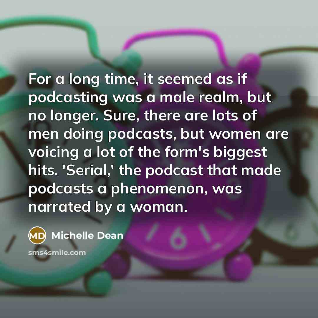 “For a long time, it seemed as if podcasting was a male realm, but no longer. Sure, there are lots of men doing podcasts, but women are voicing a lot of the form's biggest hits. 'Serial,' the podcast that made podcasts a phenomenon, was narrated by a woman.” quote by Michelle Dean