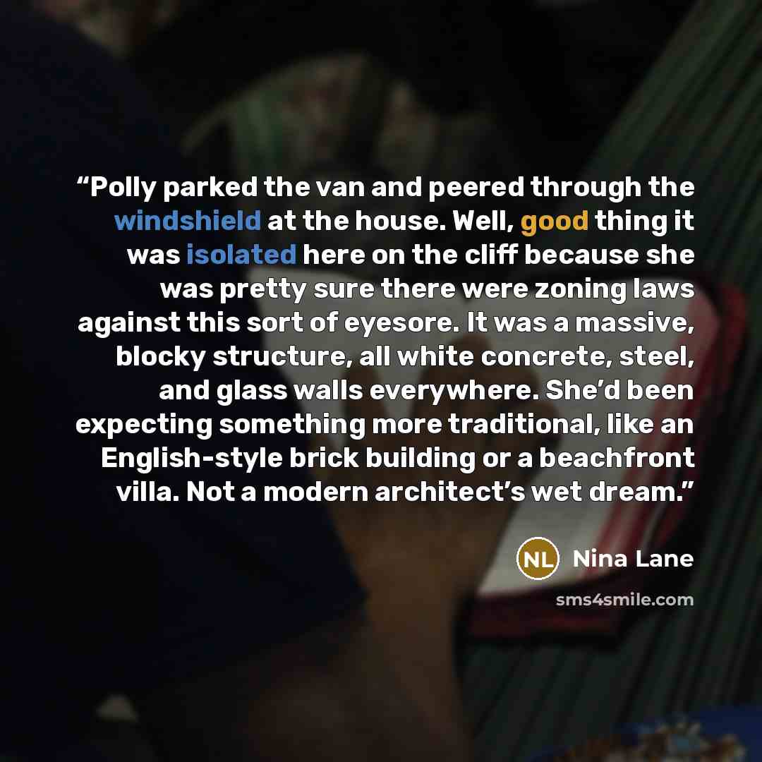 “Polly parked the van and peered through the windshield at the house. Well, good thing it was isolated here on the cliff because she was pretty sure there were zoning laws against this sort of eyesore. It was a massive, blocky structure, all white concrete, steel, and glass walls everywhere. She’d…” quote by Nina Lane