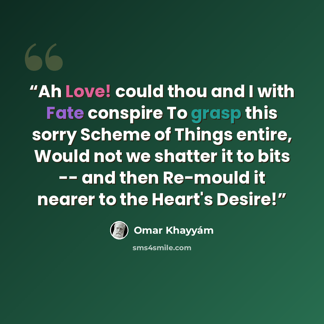 “Ah Love! could thou and I with Fate conspire To grasp this sorry Scheme of Things entire, Would not we shatter it to bits -- and then Re-mould it nearer to the Heart's Desire!” quote by Omar Khayyam