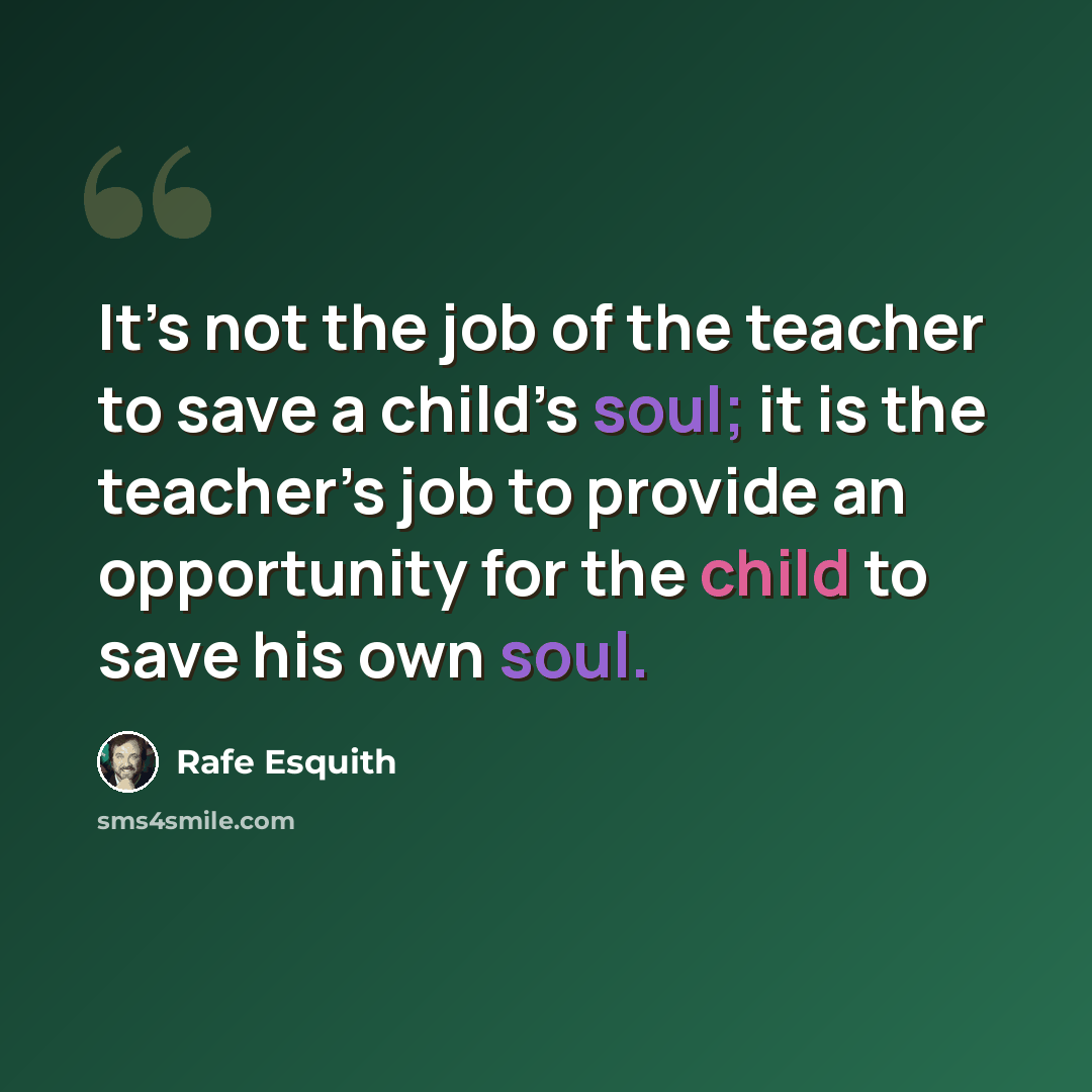 “It’s not the job of the teacher to save a child’s soul; it is the teacher’s job to provide an opportunity for the child to save his own soul.” quote by Rafe Esquith