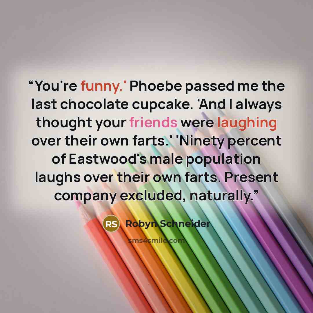 “You're funny.' Phoebe passed me the last chocolate cupcake. 'And I always thought your friends were laughing over their own farts.' 'Ninety percent of Eastwood's male population laughs over their own farts. Present company excluded, naturally.” quote by Robyn Schneider