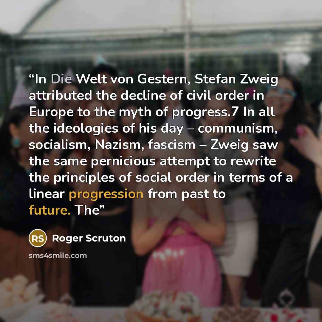 “In Die Welt von Gestern, Stefan Zweig attributed the decline of civil order in Europe to the myth of progress.7 In all the ideologies of his day – communism, socialism, Nazism, fascism – Zweig saw the same pernicious attempt to rewrite the principles of social order in terms of a linear…” quote by Roger Scruton