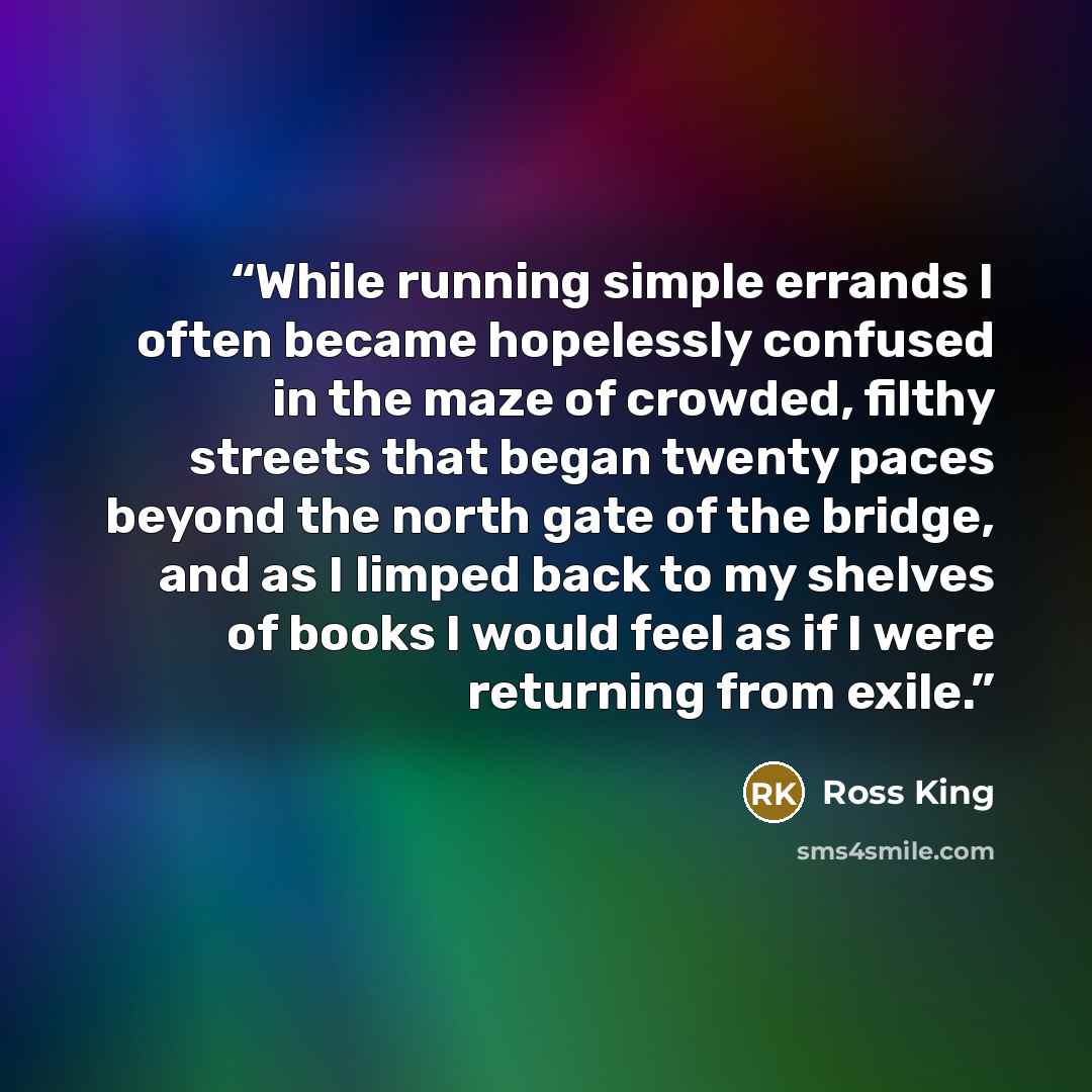 “While running simple errands I often became hopelessly confused in the maze of crowded, filthy streets that began twenty paces beyond the north gate of the bridge, and as I limped back to my shelves of books I would feel as if I were returning from exile.” quote by Ross King