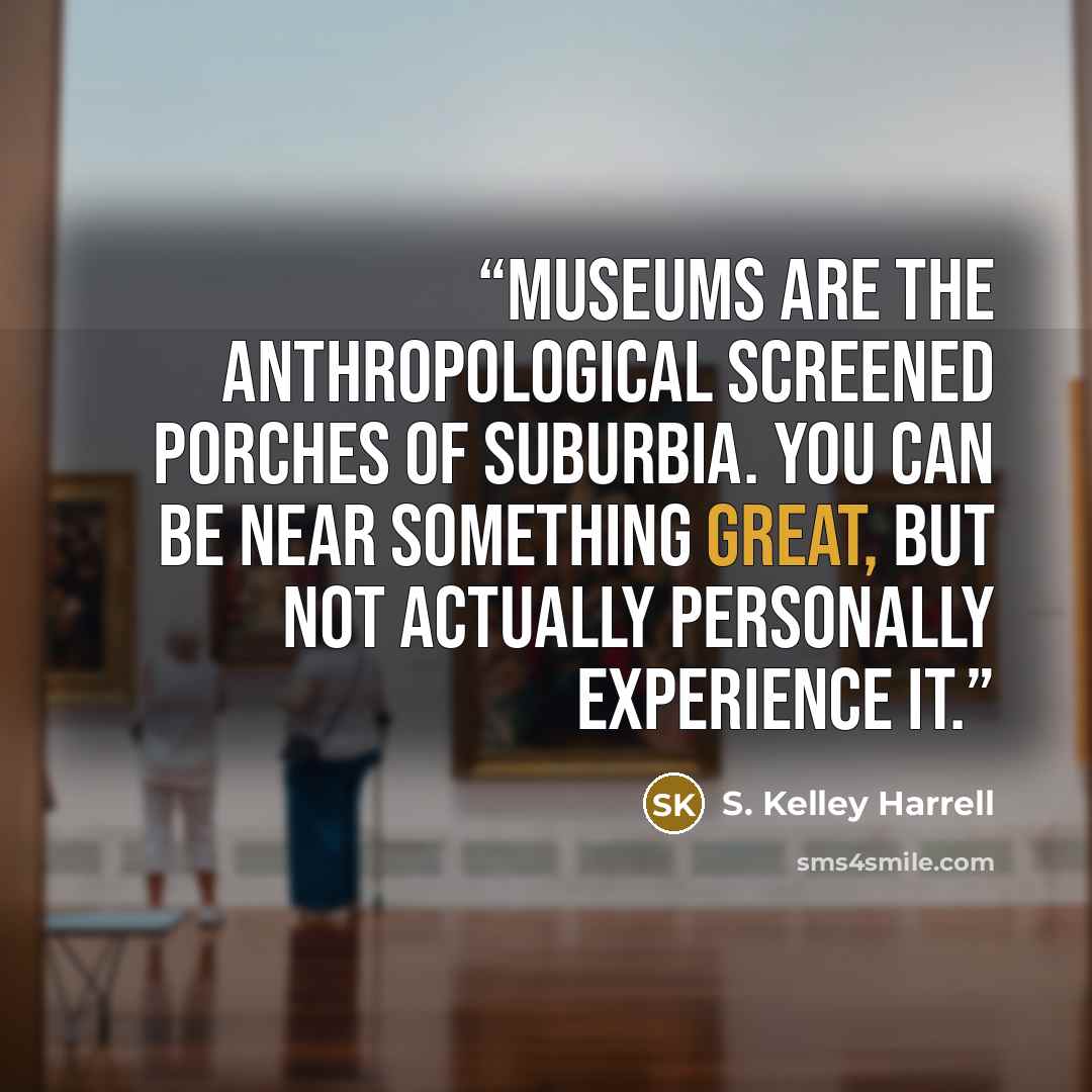 “Museums are the anthropological screened porches of suburbia. You can be near something great, but not actually personally experience it.” quote by S. Kelley Harrell