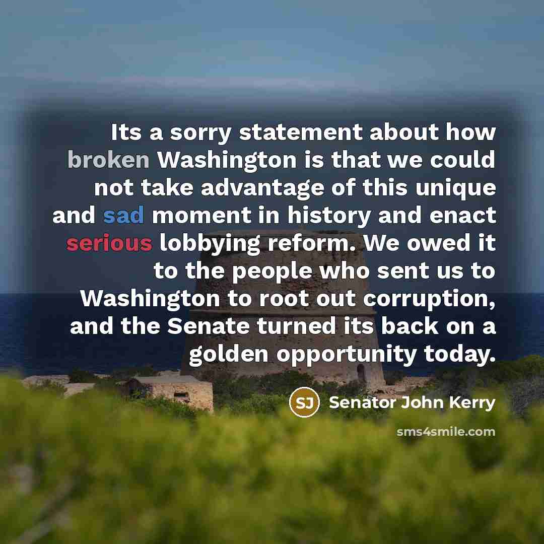 “Its a sorry statement about how broken Washington is that we could not take advantage of this unique and sad moment in history and enact serious lobbying reform. We owed it to the people who sent us to Washington to root out corruption, and the Senate turned its back on a golden opportunity today.” quote by Senator John Kerry