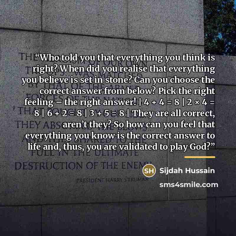 “Who told you that everything you think is right? When did you realise that everything you believe is set in stone? Can you choose the correct answer from below? Pick the right feeling – the right answer! | 4 + 4 = 8 | 2 × 4 = 8 | 6 + 2 = 8 | 3 + 5 = 8 | They are all correct, aren’t they? So how…” quote by Sijdah Hussain