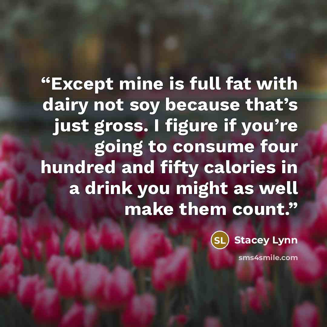 “Except mine is full fat with dairy not soy because that’s just gross. I figure if you’re going to consume four hundred and fifty calories in a drink you might as well make them count.” quote by Stacey Lynn