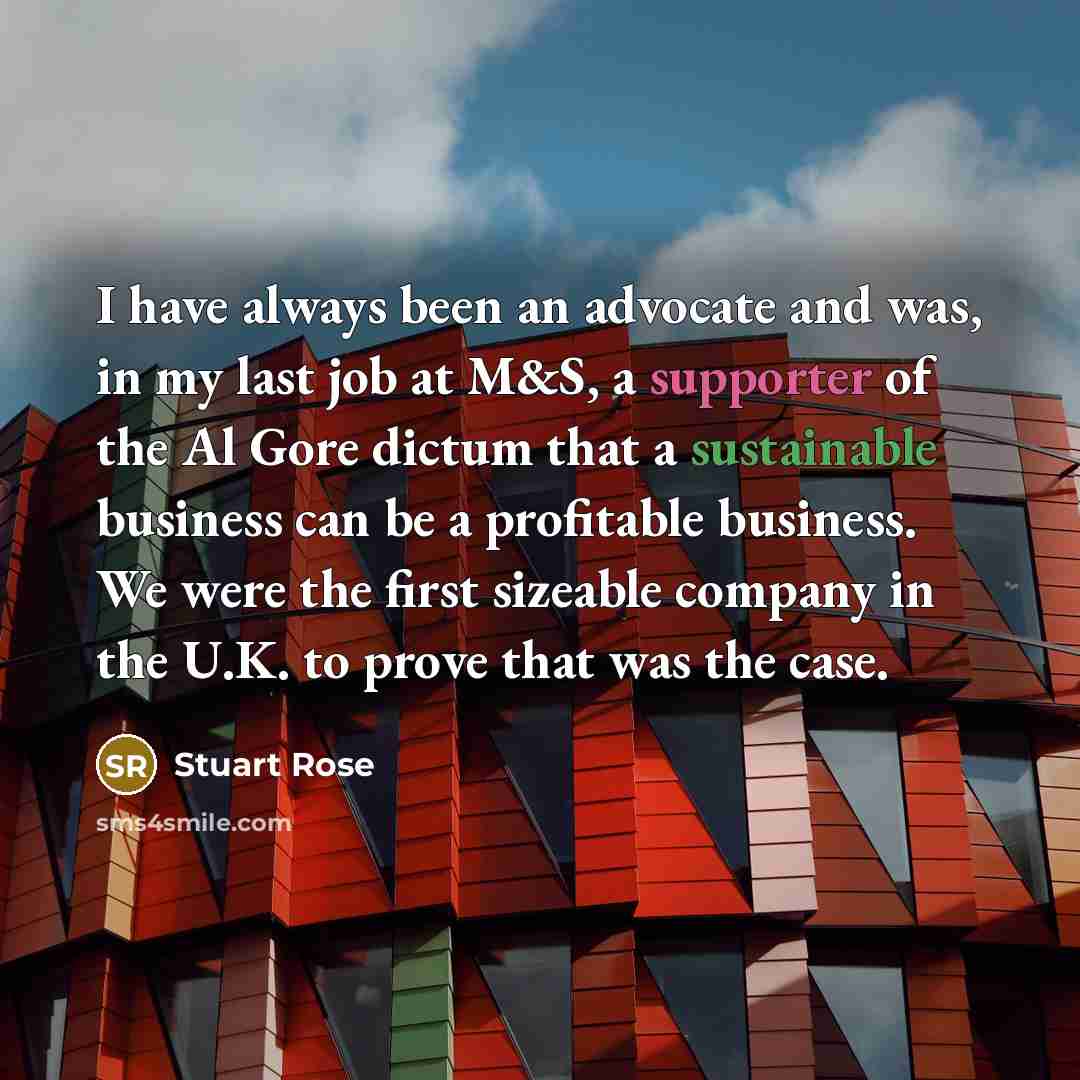 “I have always been an advocate and was, in my last job at M&S, a supporter of the Al Gore dictum that a sustainable business can be a profitable business. We were the first sizeable company in the U.K. to prove that was the case.” quote by Stuart Rose