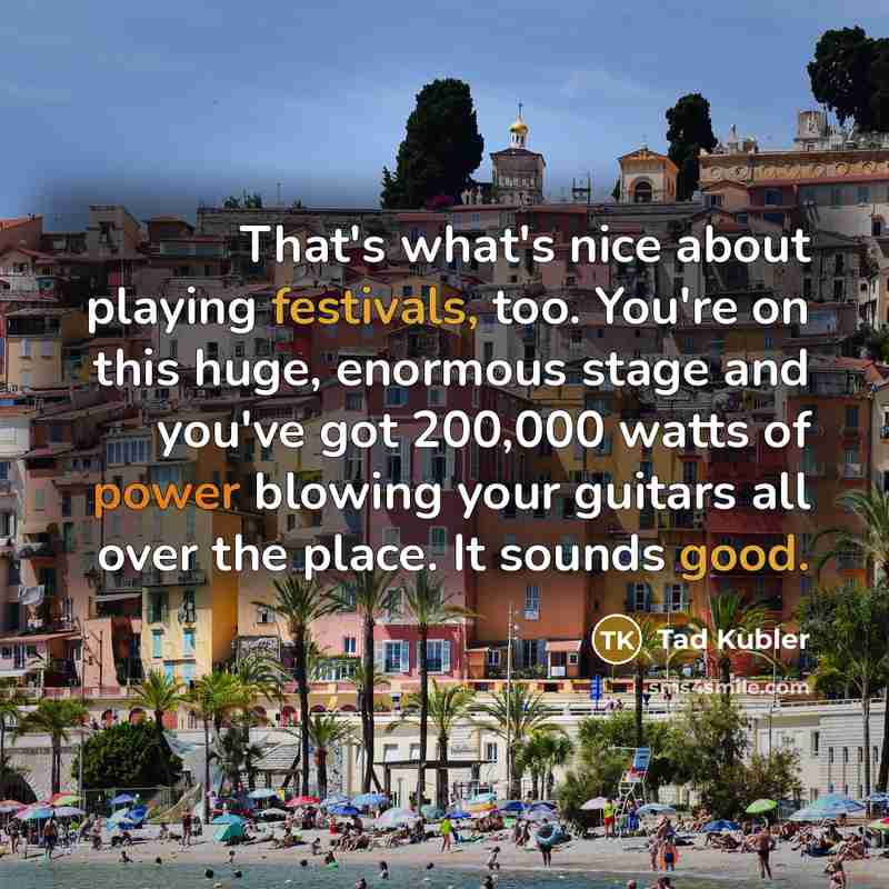 “That's what's nice about playing festivals, too. You're on this huge, enormous stage and you've got 200,000 watts of power blowing your guitars all over the place. It sounds good.” quote by Tad Kubler