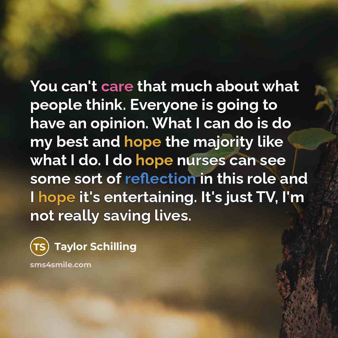 “You can't care that much about what people think. Everyone is going to have an opinion. What I can do is do my best and hope the majority like what I do. I do hope nurses can see some sort of reflection in this role and I hope it's entertaining. It's just TV, I'm not really saving lives.” quote by Taylor Schilling