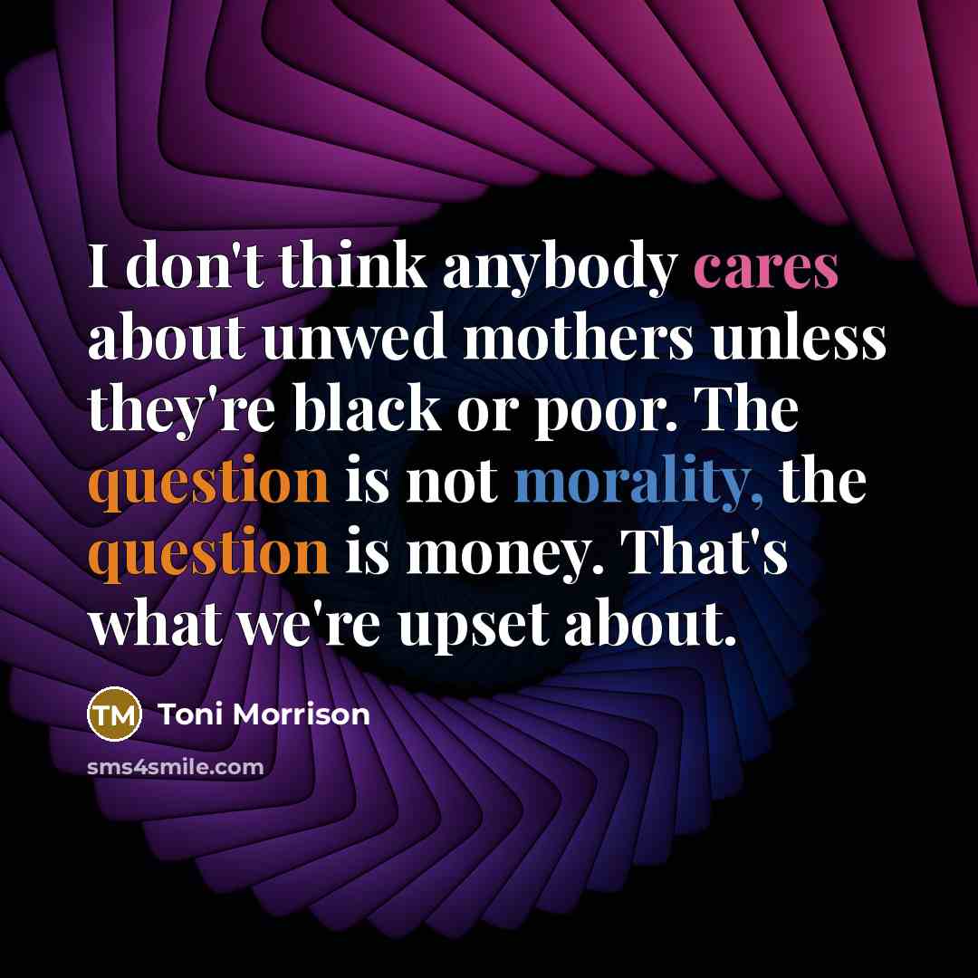 “I don't think anybody cares about unwed mothers unless they're black or poor. The question is not morality, the question is money. That's what we're upset about.” quote by Toni Morrison
