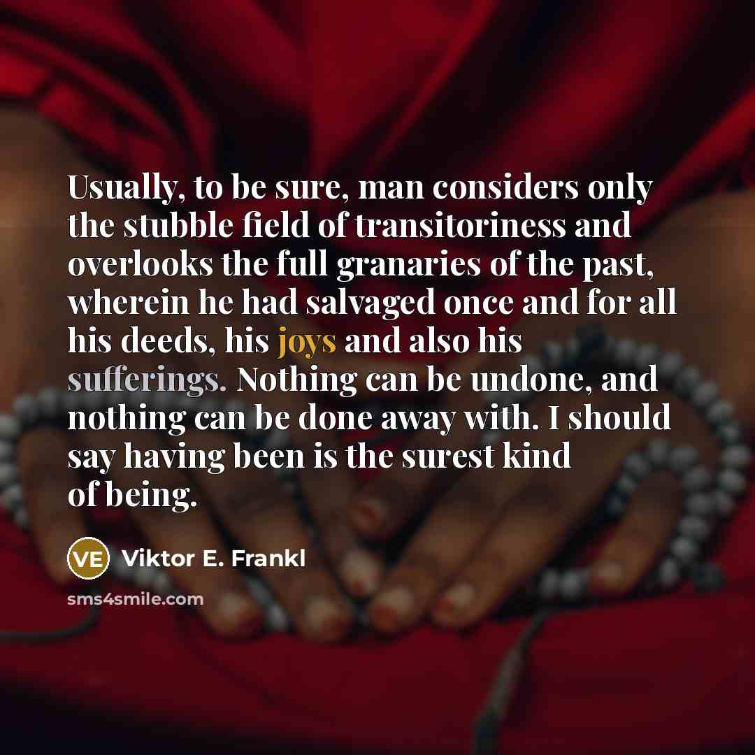“Usually, to be sure, man considers only the stubble field of transitoriness and overlooks the full granaries of the past, wherein he had salvaged once and for all his deeds, his joys and also his sufferings. Nothing can be undone, and nothing can be done away with. I should say having been is the…” quote by Viktor E. Frankl