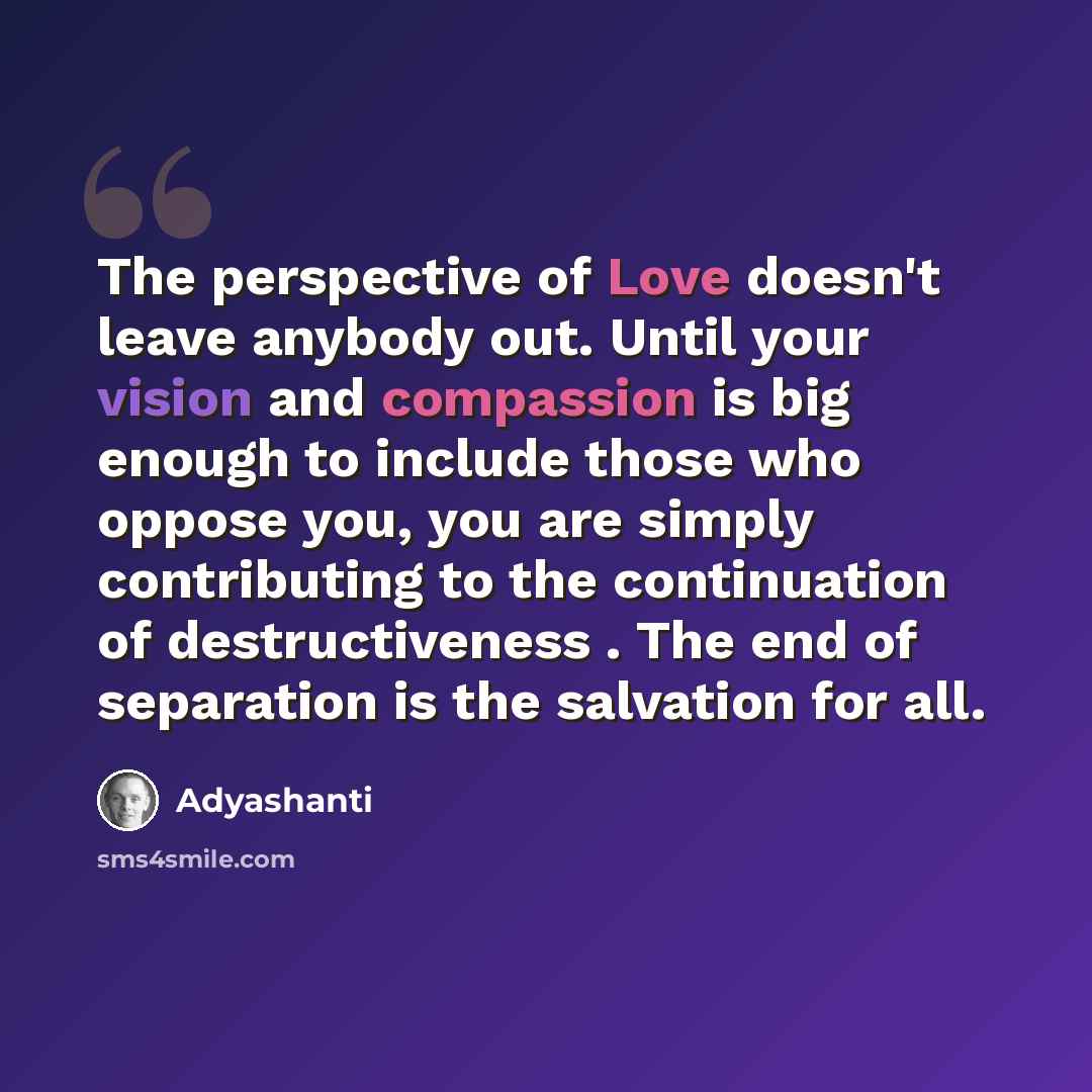 “The perspective of Love doesn't leave anybody out. Until your vision and compassion is big enough to include those who oppose you, you are simply contributing to the continuation of destructiveness . The end of separation is the salvation for all.” quote by Adyashanti