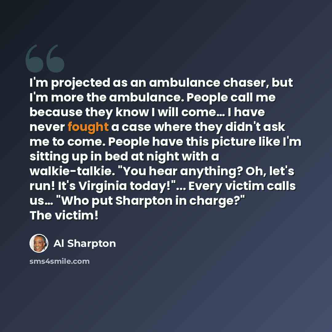 “I'm projected as an ambulance chaser, but I'm more the ambulance. People call me because they know I will come… I have never fought a case where they didn't ask me to come. People have this picture like I'm sitting up in bed at night with a walkie-talkie. "You hear anything? Oh, let's run! It's…” quote by Al Sharpton