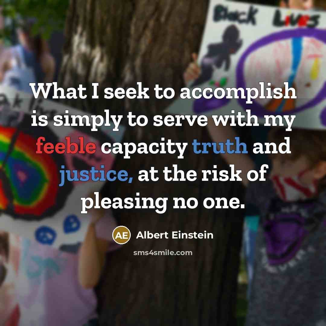 “What I seek to accomplish is simply to serve with my feeble capacity truth and justice, at the risk of pleasing no one.” quote by Albert Einstein