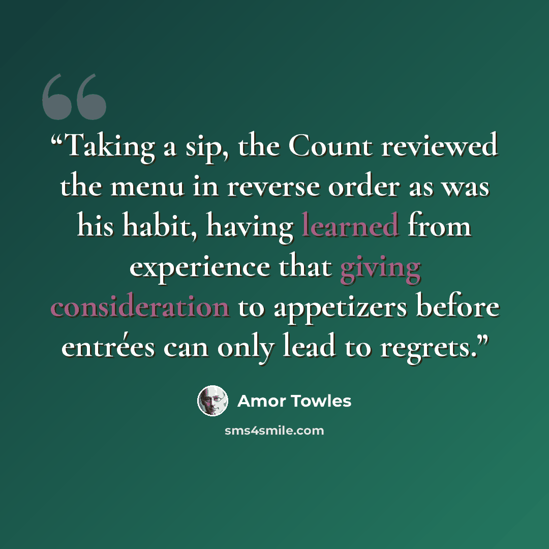 “Taking a sip, the Count reviewed the menu in reverse order as was his habit, having learned from experience that giving consideration to appetizers before entrées can only lead to regrets.” quote by Amor Towles