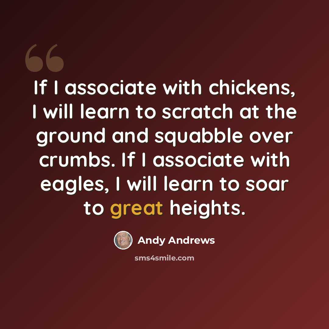 “If I associate with chickens, I will learn to scratch at the ground and squabble over crumbs. If I associate with eagles, I will learn to soar to great heights.” quote by Andy Andrews