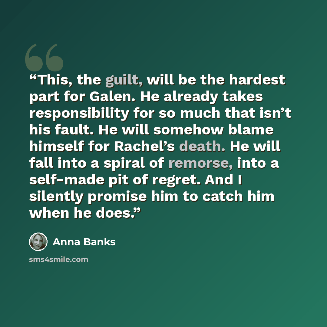 “This, the guilt, will be the hardest part for Galen. He already takes responsibility for so much that isn’t his fault. He will somehow blame himself for Rachel’s death. He will fall into a spiral of remorse, into a self-made pit of regret. And I silently promise him to catch him when he does.” quote by Anna Banks