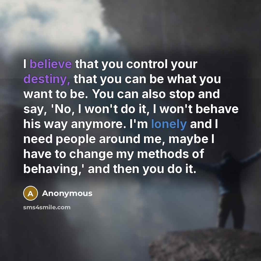 “I believe that you control your destiny, that you can be what you want to be. You can also stop and say, 'No, I won't do it, I won't behave his way anymore. I'm lonely and I need people around me, maybe I have to change my methods of behaving,' and then you do it.” quote by Anonymous