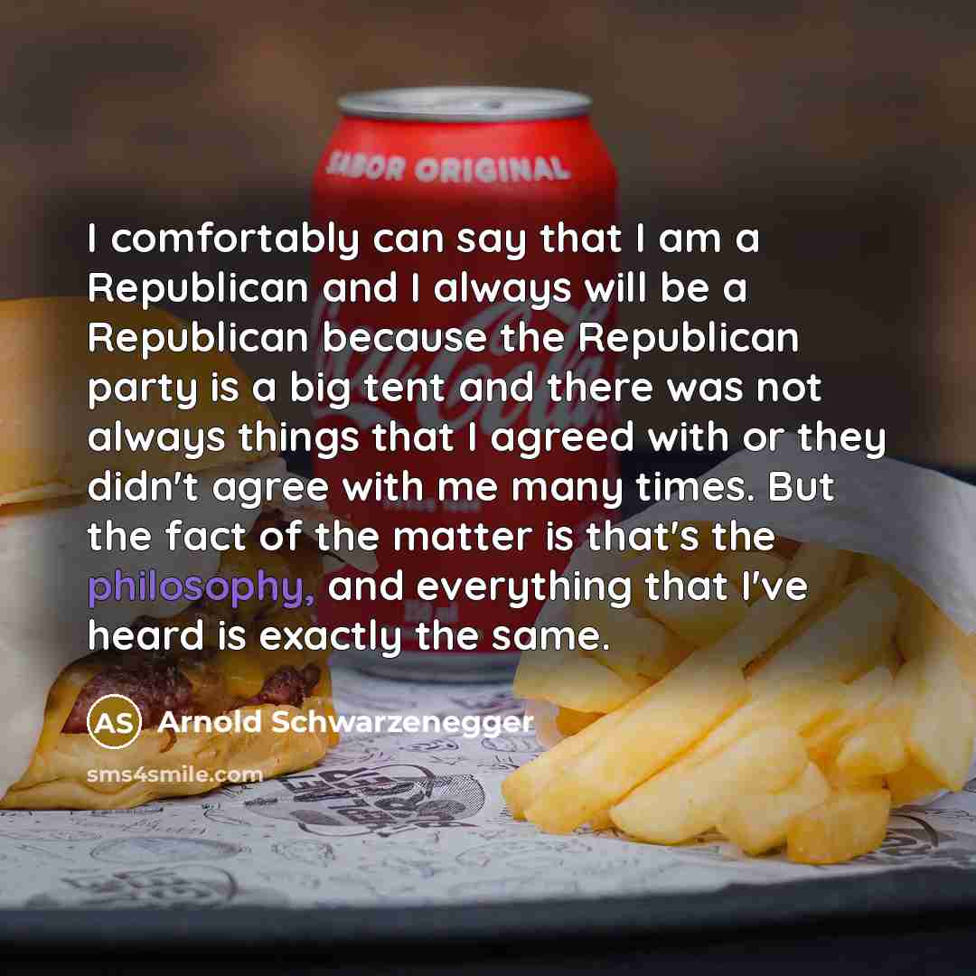 “I comfortably can say that I am a Republican and I always will be a Republican because the Republican party is a big tent and there was not always things that I agreed with or they didn't agree with me many times. But the fact of the matter is that's the philosophy, and everything that I've heard…” quote by Arnold Schwarzenegger