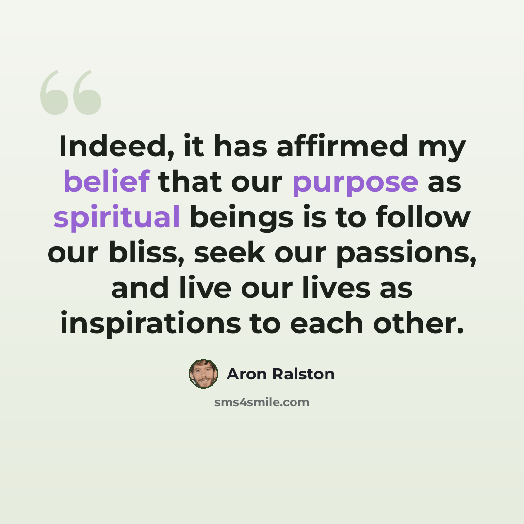 “Indeed, it has affirmed my belief that our purpose as spiritual beings is to follow our bliss, seek our passions, and live our lives as inspirations to each other.” quote by Aron Ralston