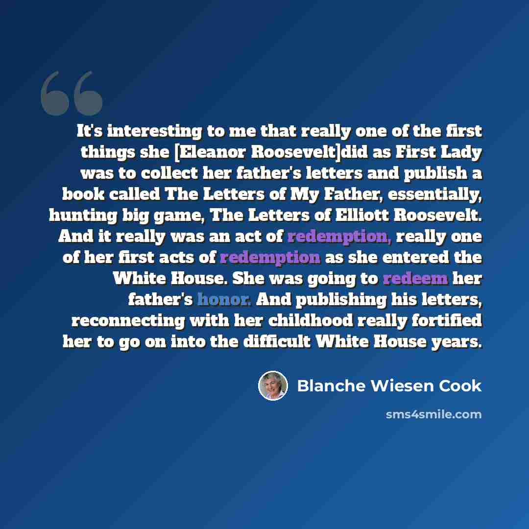 “It's interesting to me that really one of the first things she [Eleanor Roosevelt]did as First Lady was to collect her father's letters and publish a book called The Letters of My Father, essentially, hunting big game, The Letters of Elliott Roosevelt. And it really was an act of redemption…” quote by Blanche Wiesen Cook