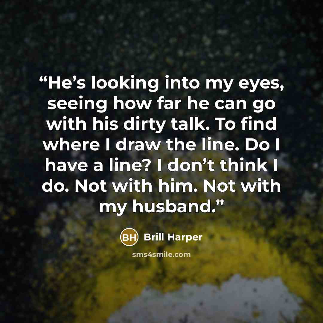 “He’s looking into my eyes, seeing how far he can go with his dirty talk. To find where I draw the line. Do I have a line? I don’t think I do. Not with him. Not with my husband.” quote by Brill Harper