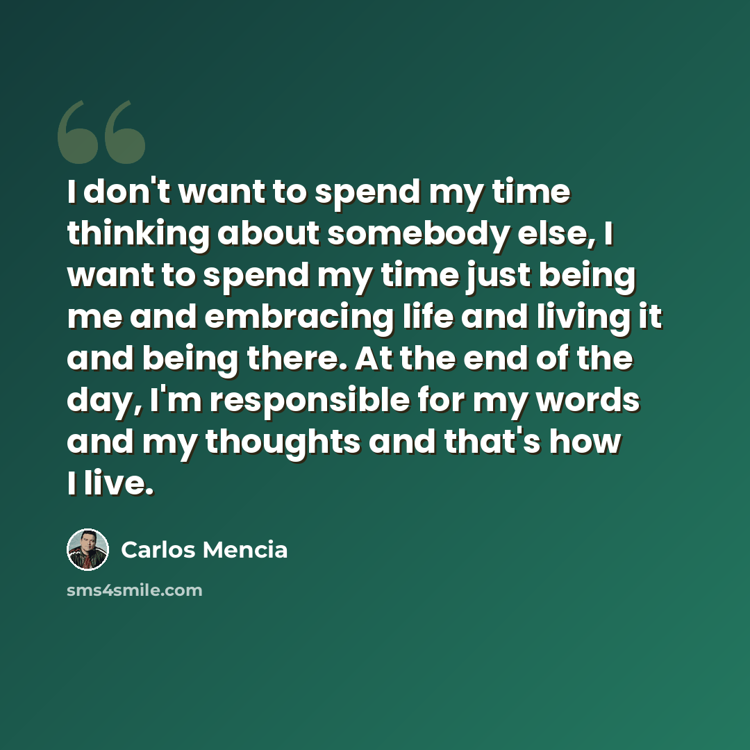 “I don't want to spend my time thinking about somebody else, I want to spend my time just being me and embracing life and living it and being there. At the end of the day, I'm responsible for my words and my thoughts and that's how I live.” quote by Carlos Mencia