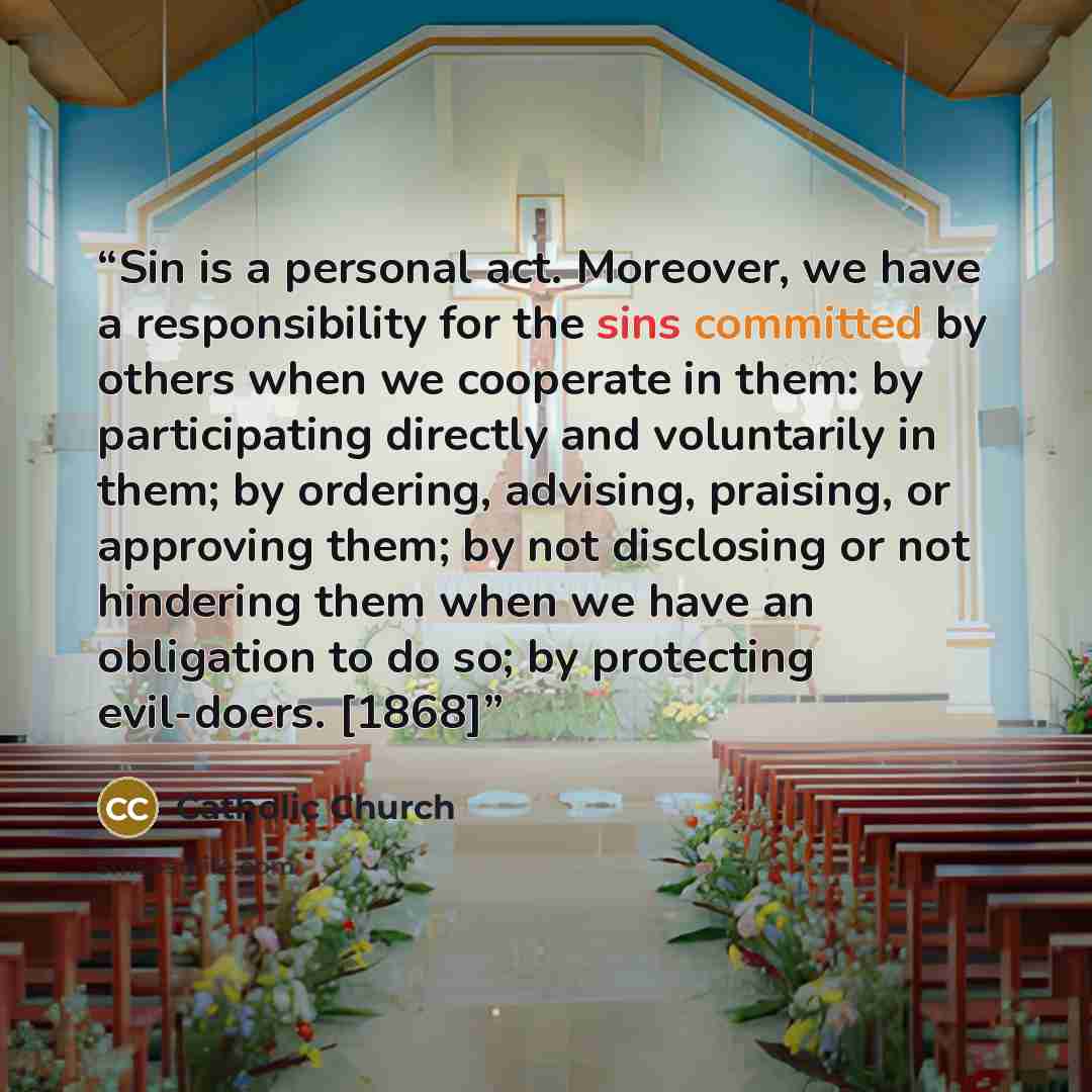 “Sin is a personal act. Moreover, we have a responsibility for the sins committed by others when we cooperate in them: by participating directly and voluntarily in them; by ordering, advising, praising, or approving them; by not disclosing or not hindering them when we have an obligation to do so…” quote by Catholic Church