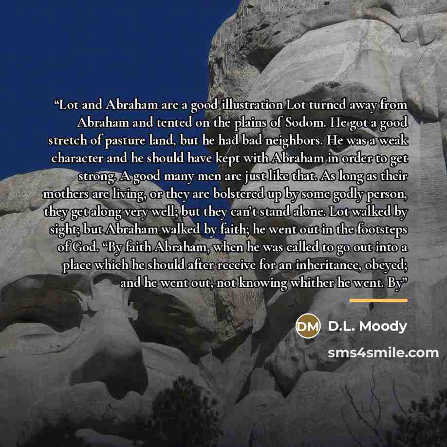 “Lot and Abraham are a good illustration Lot turned away from Abraham and tented on the plains of Sodom. He got a good stretch of pasture land, but he had bad neighbors. He was a weak character and he should have kept with Abraham in order to get strong. A good many men are just like that. As long…” quote by D.L. Moody