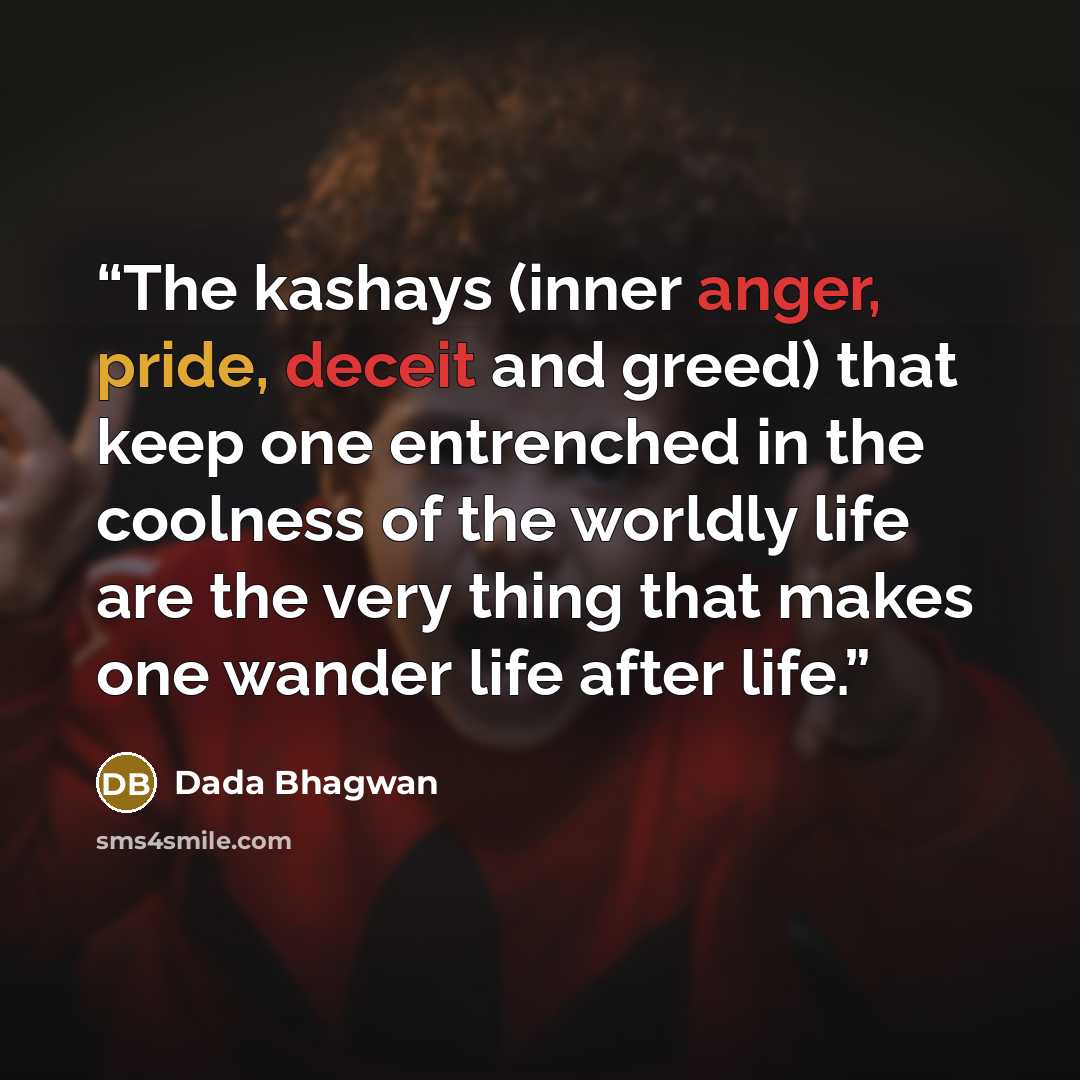 “The kashays (inner anger, pride, deceit and greed) that keep one entrenched in the coolness of the worldly life are the very thing that makes one wander life after life.” quote by Dada Bhagwan