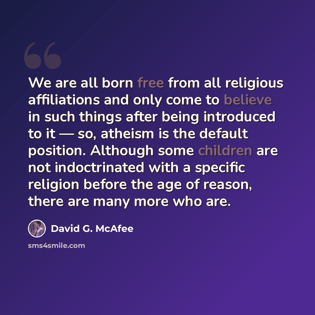 “We are all born free from all religious affiliations and only come to believe in such things after being introduced to it ― so, atheism is the default position. Although some children are not indoctrinated with a specific religion before the age of reason, there are many more who are.” quote by David G. McAfee