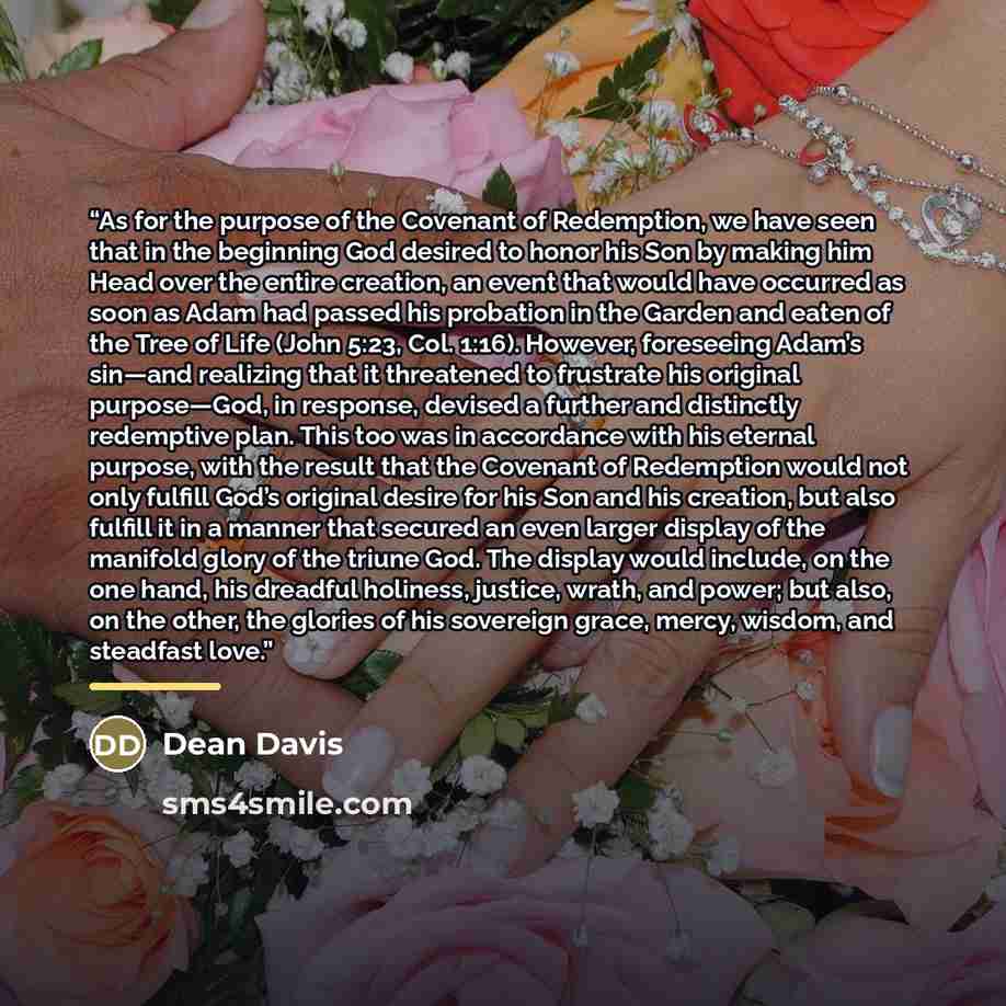 “As for the purpose of the Covenant of Redemption, we have seen that in the beginning God desired to honor his Son by making him Head over the entire creation, an event that would have occurred as soon as Adam had passed his probation in the Garden and eaten of the Tree of Life (John 5:23, Col…” quote by Dean Davis