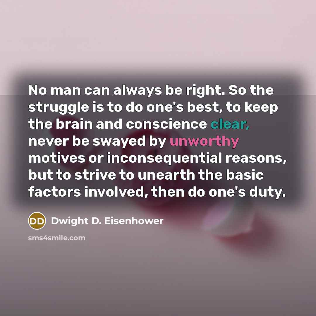 “No man can always be right. So the struggle is to do one's best, to keep the brain and conscience clear, never be swayed by unworthy motives or inconsequential reasons, but to strive to unearth the basic factors involved, then do one's duty.” quote by Dwight D. Eisenhower
