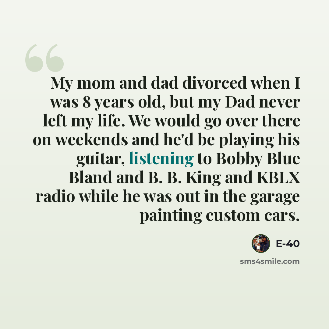 “My mom and dad divorced when I was 8 years old, but my Dad never left my life. We would go over there on weekends and he'd be playing his guitar, listening to Bobby Blue Bland and B. B. King and KBLX radio while he was out in the garage painting custom cars.” quote by E-40