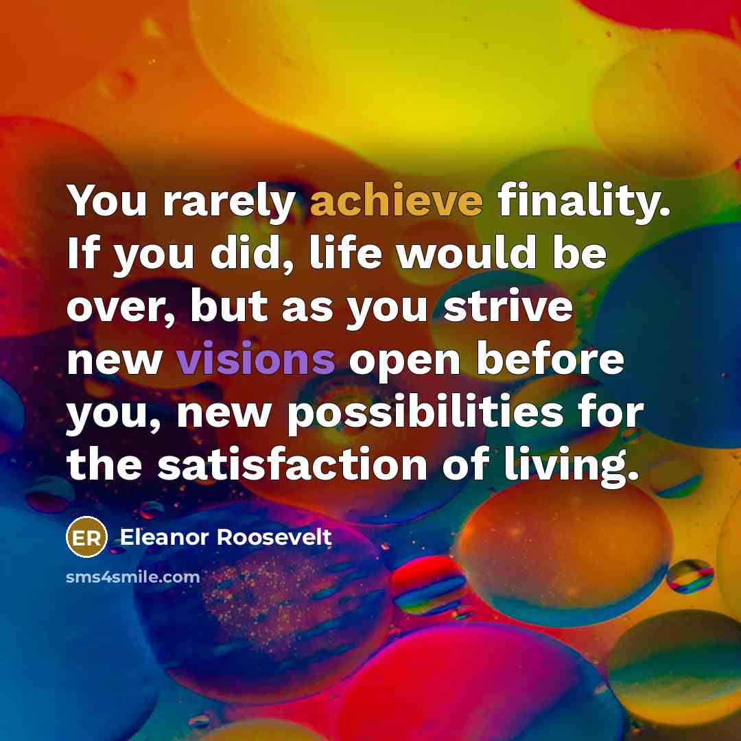 “You rarely achieve finality. If you did, life would be over, but as you strive new visions open before you, new possibilities for the satisfaction of living.” quote by Eleanor Roosevelt