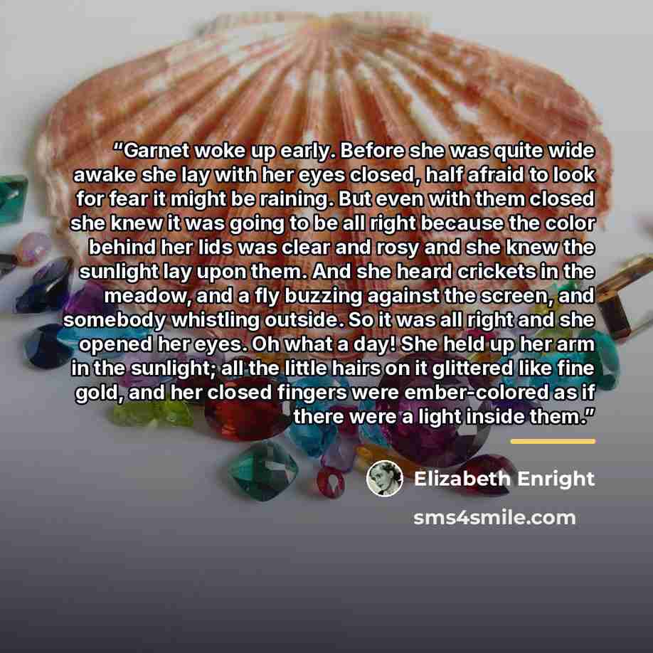 “Garnet woke up early. Before she was quite wide awake she lay with her eyes closed, half afraid to look for fear it might be raining. But even with them closed she knew it was going to be all right because the color behind her lids was clear and rosy and she knew the sunlight lay upon them. And…” quote by Elizabeth Enright
