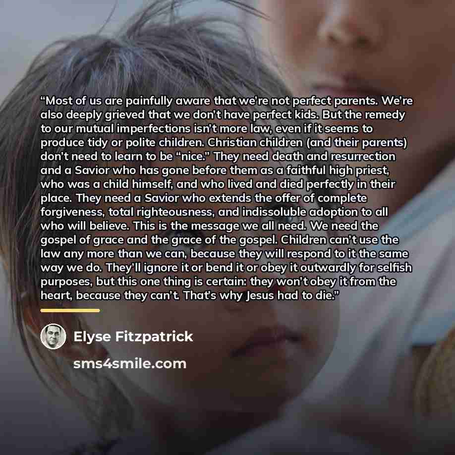 “Most of us are painfully aware that we’re not perfect parents. We’re also deeply grieved that we don’t have perfect kids. But the remedy to our mutual imperfections isn’t more law, even if it seems to produce tidy or polite children. Christian children (and their parents) don’t need to learn to be…” quote by Elyse Fitzpatrick