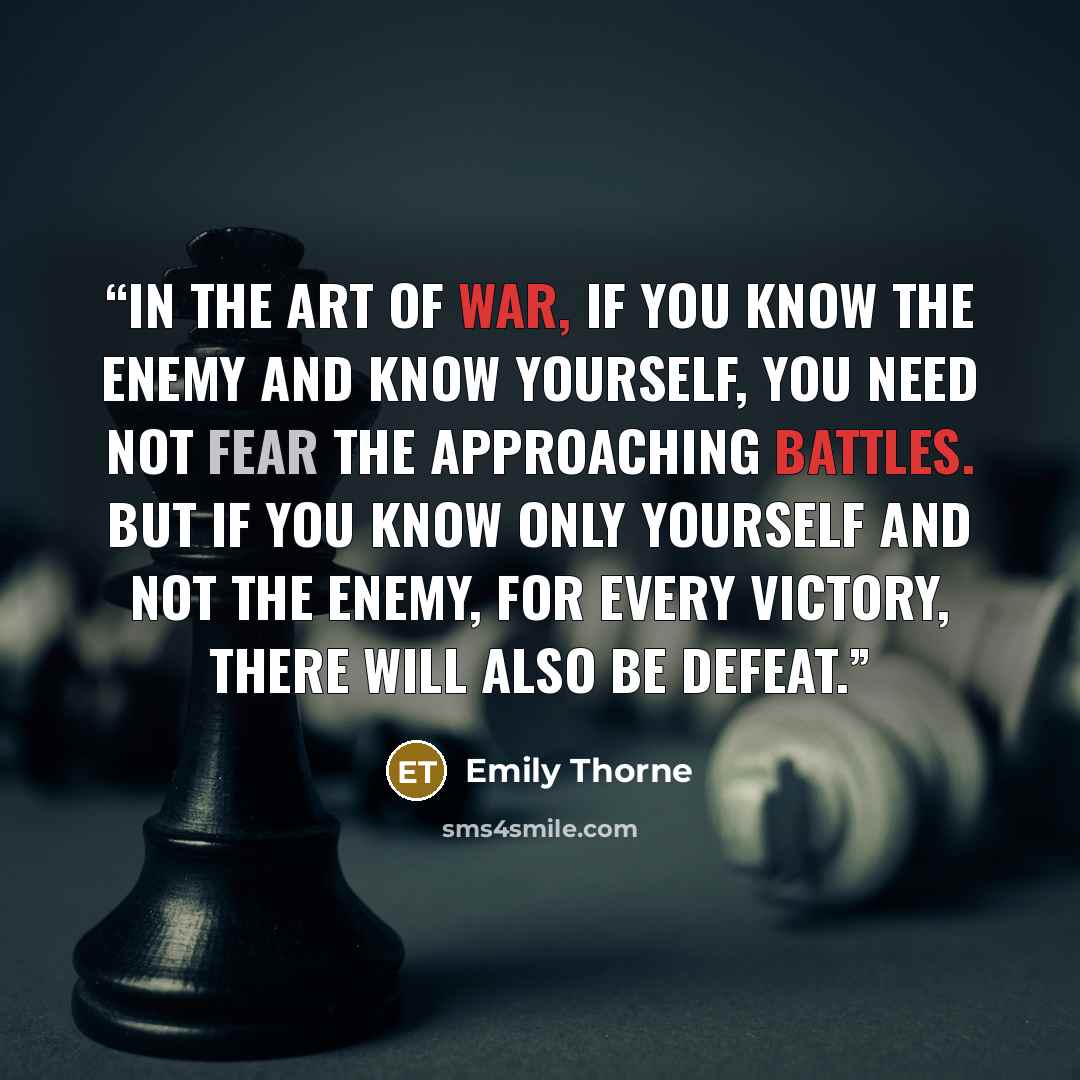 “In the art of war, if you know the enemy and know yourself, you need not fear the approaching battles. But if you know only yourself and not the enemy, for every victory, there will also be defeat.” quote by Emily Thorne