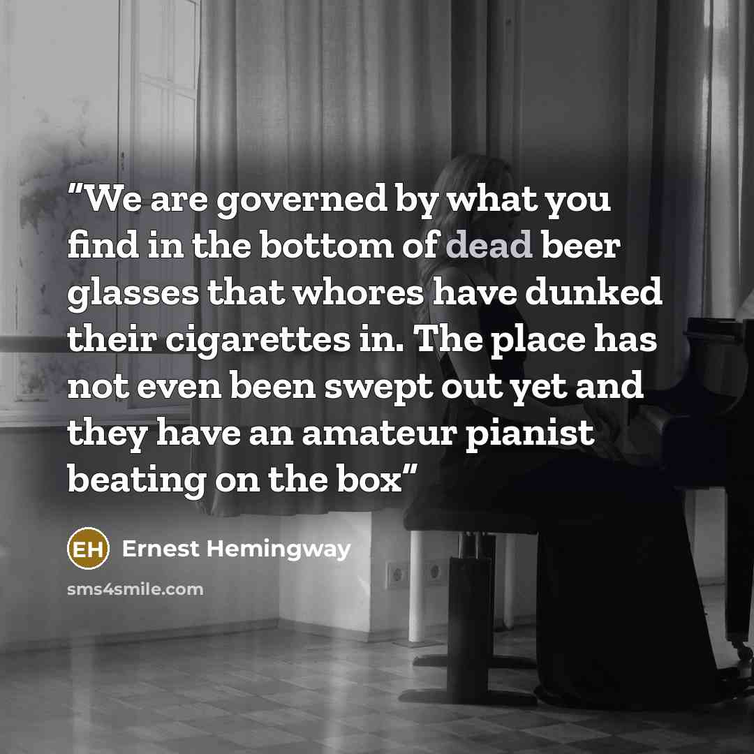 “We are governed by what you find in the bottom of dead beer glasses that whores have dunked their cigarettes in. The place has not even been swept out yet and they have an amateur pianist beating on the box” quote by Ernest Hemingway
