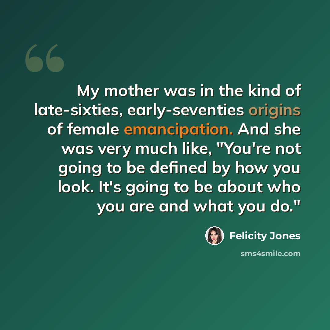 “My mother was in the kind of late-sixties, early-seventies origins of female emancipation. And she was very much like, "You're not going to be defined by how you look. It's going to be about who you are and what you do."” quote by Felicity Jones