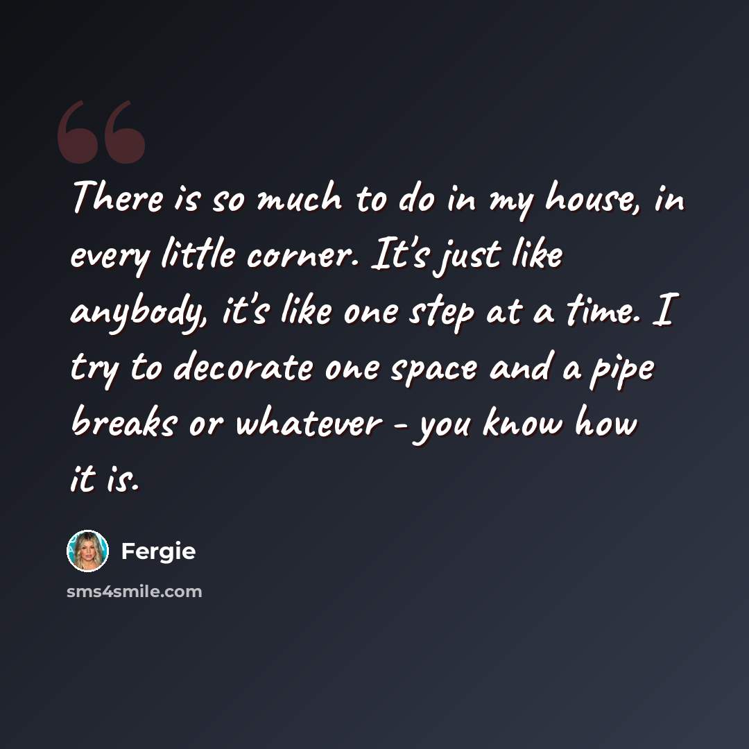 “There is so much to do in my house, in every little corner. It's just like anybody, it's like one step at a time. I try to decorate one space and a pipe breaks or whatever - you know how it is.” quote by Fergie