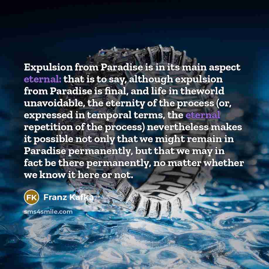 “Expulsion from Paradise is in its main aspect eternal: that is to say, although expulsion from Paradise is final, and life in theworld unavoidable, the eternity of the process (or, expressed in temporal terms, the eternal repetition of the process) nevertheless makes it possible not only that we…” quote by Franz Kafka